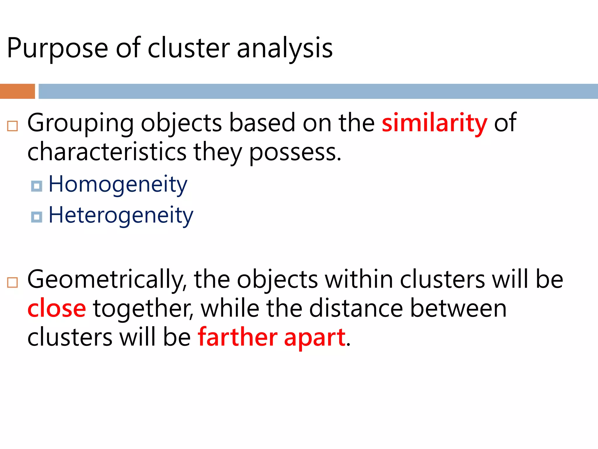 Purpose of cluster analysis
 Grouping objects based on the similarity of
characteristics they possess.
 Homogeneity
 Heterogeneity
 Geometrically, the objects within clusters will be
close together, while the distance between
clusters will be farther apart.
 