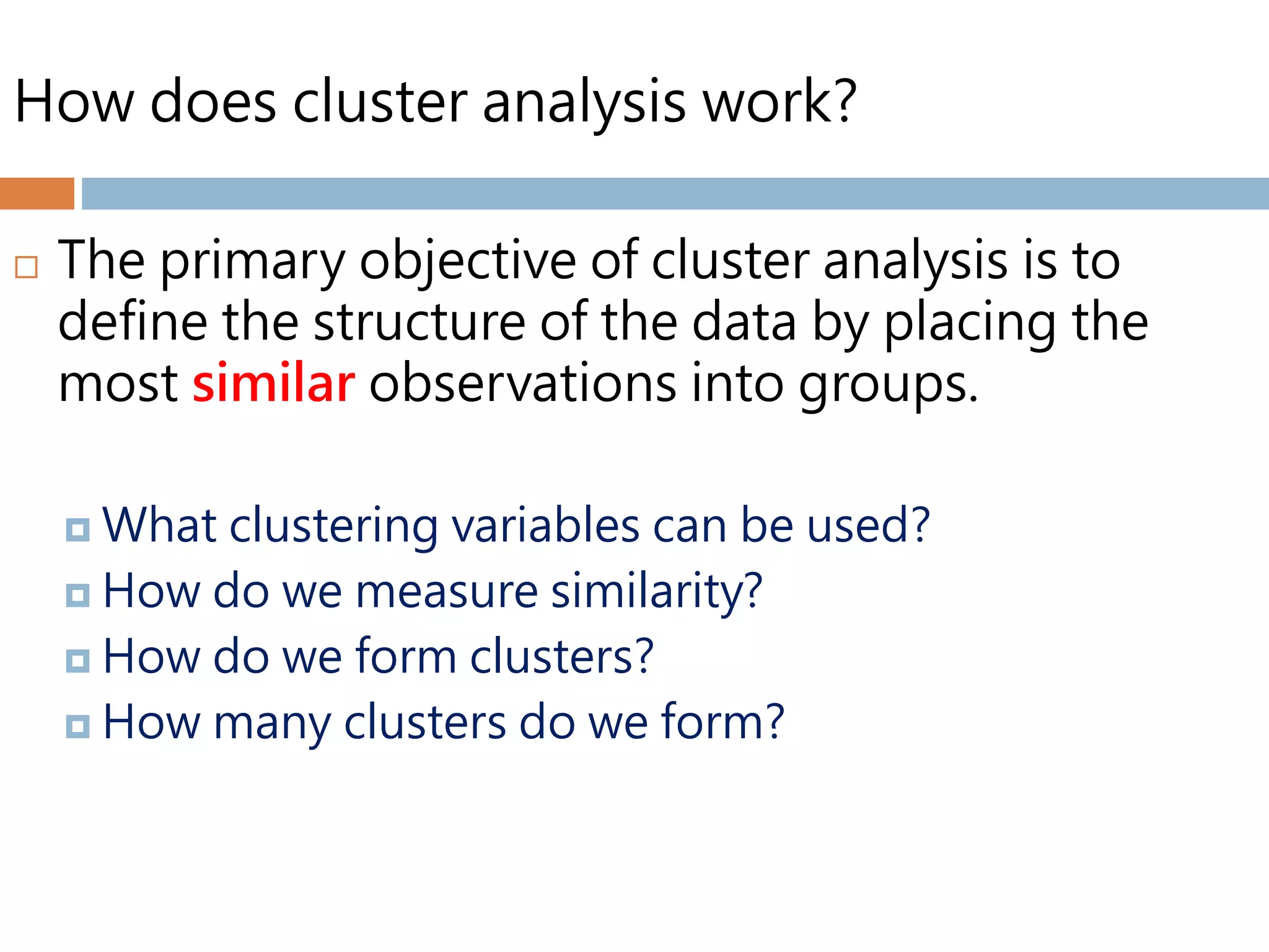 How does cluster analysis work?
 The primary objective of cluster analysis is to
define the structure of the data by placing the
most similar observations into groups.
 What clustering variables can be used?
 How do we measure similarity?
 How do we form clusters?
 How many clusters do we form?
 