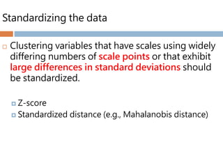Standardizing the data
 Clustering variables that have scales using widely
differing numbers of scale points or that exhibit
large differences in standard deviations should
be standardized.
 Z-score
 Standardized distance (e.g., Mahalanobis distance)
 