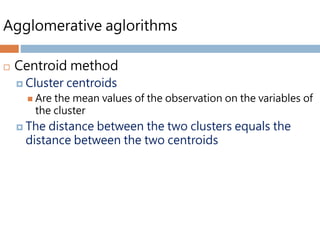 Agglomerative aglorithms
 Centroid method
 Cluster centroids
 Are the mean values of the observation on the variables of
the cluster
 The distance between the two clusters equals the
distance between the two centroids
 