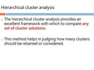 Hierarchical cluster analysis
 The hierarchical cluster analysis provides an
excellent framework with which to compare any
set of cluster solutions.
 This method helps in judging how many clusters
should be retained or considered.
 