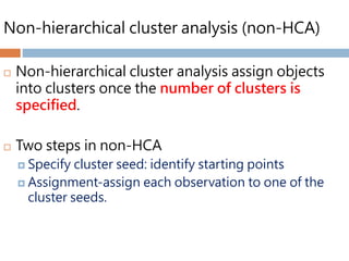 Non-hierarchical cluster analysis (non-HCA)
 Non-hierarchical cluster analysis assign objects
into clusters once the number of clusters is
specified.
 Two steps in non-HCA
 Specify cluster seed: identify starting points
 Assignment-assign each observation to one of the
cluster seeds.
 