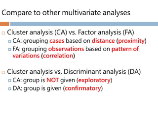 Compare to other multivariate analyses
 Cluster analysis (CA) vs. Factor analysis (FA)
 CA: grouping cases based on distance (proximity)
 FA: grouping observations based on pattern of
variations (correlation)
 Cluster analysis vs. Discriminant analysis (DA)
 CA: group is NOT given (exploratory)
 DA: group is given (confirmatory)
 