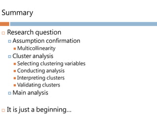 Summary
 Research question
 Assumption confirmation
 Multicollinearity
 Cluster analysis
 Selecting clustering variables
 Conducting analysis
 Interpreting clusters
 Validating clusters
 Main analysis
 It is just a beginning…
 