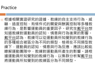 Practice
 根據相關實證研究的證據，教練的自主支持行為、威
嚇、過度控制、有條件式的關愛與酬賞控制等多種教
練行為，是影響運動員的重要因子。研究生戴平台想
知道教練對運動員的認知、情意與行為後果的影響。
戴平台認為，教練可以從運動員所知覺到的教練行為
的多種組合被區分為不同的類型，檢視在不同類型教
練下，運動員的認知、情意與行為反應，應該比較能
瞭解運動團隊中，教練對運動員所產生的影響。請根
據運動員所知覺到的教練行為，以集群分析幫戴平台
將運動員所知覺到的教練區分為不同類型。
 