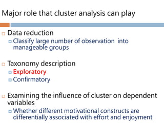 Major role that cluster analysis can play
 Data reduction
 Classify large number of observation into
manageable groups
 Taxonomy description
 Exploratory
 Confirmatory
 Examining the influence of cluster on dependent
variables
 Whether different motivational constructs are
differentially associated with effort and enjoyment
 