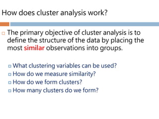 How does cluster analysis work?
 The primary objective of cluster analysis is to
define the structure of the data by placing the
most similar observations into groups.
 What clustering variables can be used?
 How do we measure similarity?
 How do we form clusters?
 How many clusters do we form?
 