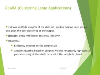 CLARA (Clustering Large Applications)
It draws multiple samples of the data set, applies PAM on each sample,
and gives the best clustering as the output
Strength: deals with larger data sets than PAM
Weakness:
 Efficiency depends on the sample size
 A good clustering based on samples will not necessarily represent a
good clustering of the whole data set if the sample is biased
1-04-2017Cluster Analysis 14
 