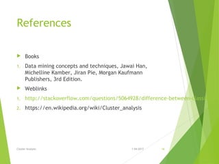 References
 Books
1. Data mining concepts and techniques, Jawai Han,
Michelline Kamber, Jiran Pie, Morgan Kaufmann
Publishers, 3rd Edition.
 Weblinks
1. http://stackoverflow.com/questions/5064928/difference-between-classificatio
2. https://en.wikipedia.org/wiki/Cluster_analysis
1-04-2017Cluster Analysis 16
 
