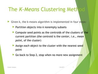 The K-Means Clustering Method
 Given k, the k-means algorithm is implemented in four steps:
 Partition objects into k nonempty subsets
 Compute seed points as the centroids of the clusters of the
current partition (the centroid is the center, i.e., mean
point, of the cluster)
 Assign each object to the cluster with the nearest seed
point
 Go back to Step 2, stop when no more new assignment
Cluster Analysis 1-04-2017 7
 