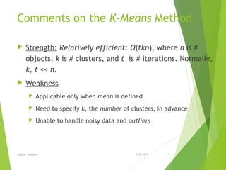 Comments on the K-Means Method
 Strength: Relatively efficient: O(tkn), where n is #
objects, k is # clusters, and t is # iterations. Normally,
k, t << n.
 Weakness
 Applicable only when mean is defined
 Need to specify k, the number of clusters, in advance
 Unable to handle noisy data and outliers
Cluster Analysis 1-04-2017 9
 
