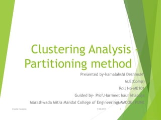 Clustering Analysis -
Partitioning method
Presented by-kamalakshi Deshmukh
M.E(Comp)
Roll No-ME101
Guided by- Prof.Harmeet kaur khanuja
Marathwada Mitra Mandal College of Engineering(MMCOE) PUNE
Cluster Analysis 1-04-2017 1
 