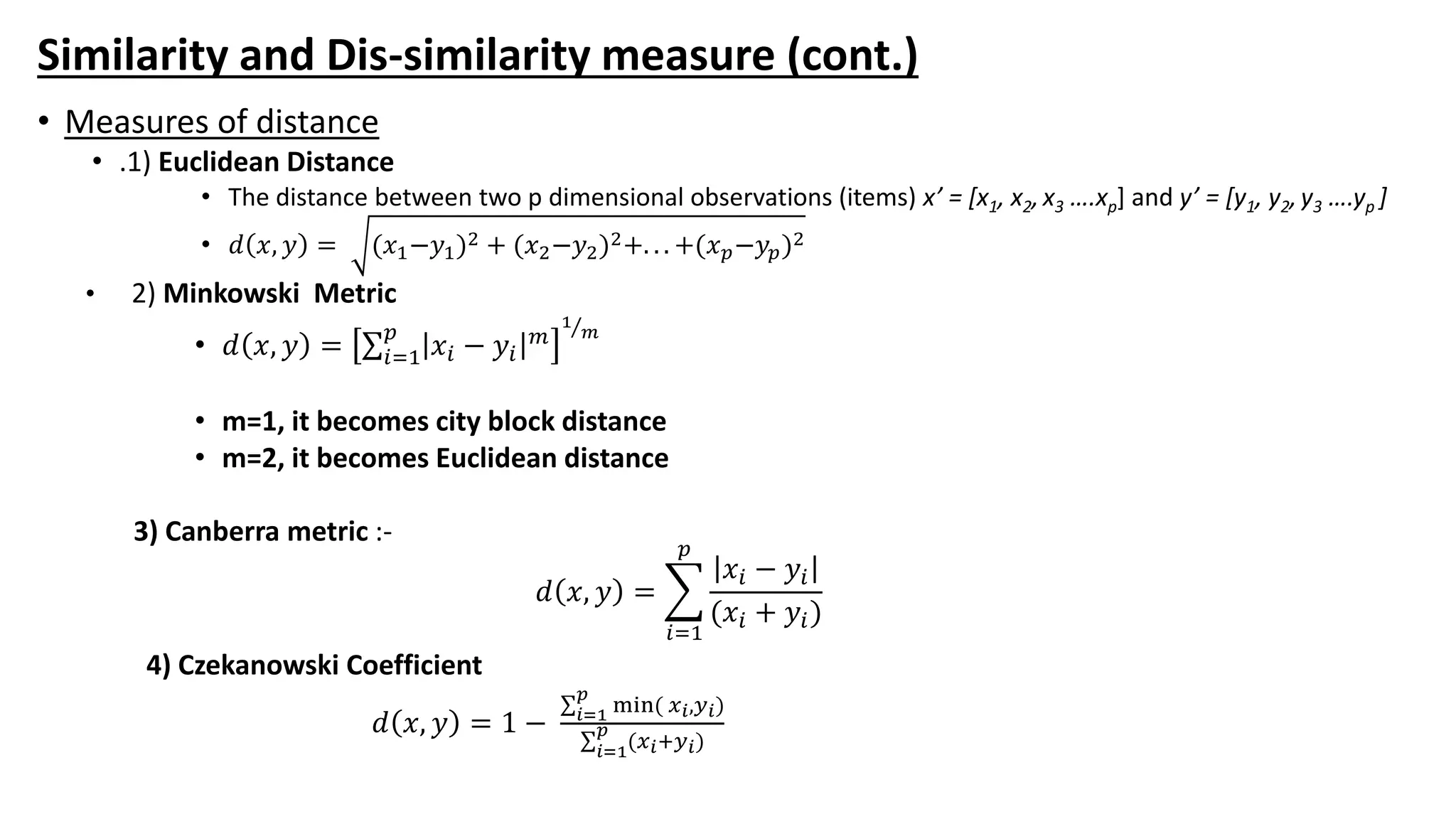 Similarity and Dis-similarity measure (cont.)
• Measures of distance
• .1) Euclidean Distance
• The distance between two p dimensional observations (items) x’ = [x1, x2,x3 ….xp] and y’ = [y1, y2,y3 ….yp ]
• 𝑑 𝑥, 𝑦 = (𝑥1−𝑦1)2 + (𝑥2−𝑦2)2+. . . +(𝑥 𝑝−𝑦𝑝)2
• 2) Minkowski Metric
• 𝑑 𝑥, 𝑦 = 𝑖=1
𝑝
𝑥𝑖 − 𝑦𝑖
𝑚
1
𝑚
• m=1, it becomes city block distance
• m=2, it becomes Euclidean distance
3) Canberra metric :-
𝑑 𝑥, 𝑦 =
𝑖=1
𝑝
𝑥𝑖 − 𝑦𝑖
(𝑥𝑖 + 𝑦𝑖)
4) Czekanowski Coefficient
𝑑 𝑥, 𝑦 = 1 − 𝑖=1
𝑝
min( 𝑥 𝑖,𝑦 𝑖)
𝑖=1
𝑝
(𝑥 𝑖+𝑦 𝑖)
 