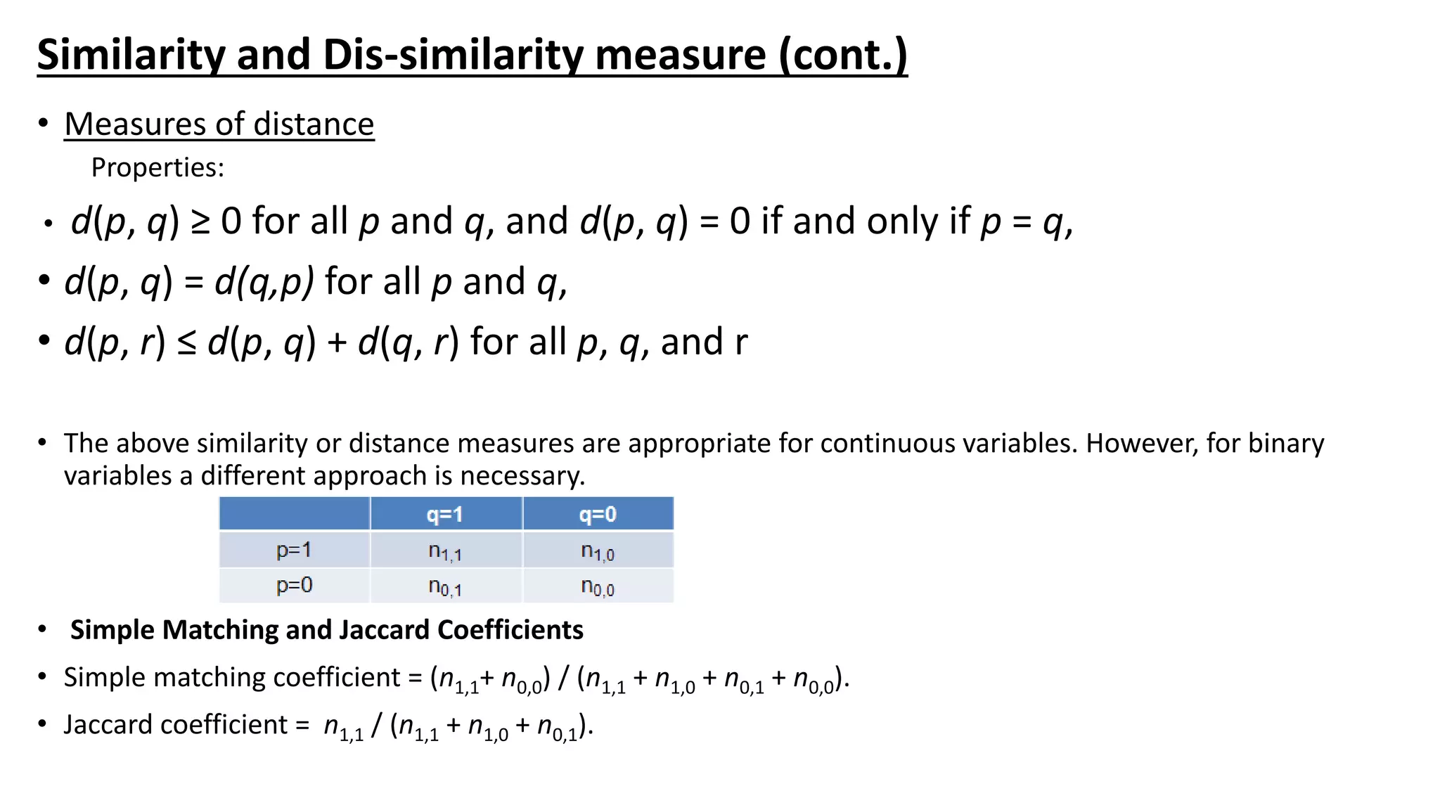 Similarity and Dis-similarity measure (cont.)
• Measures of distance
Properties:
• d(p, q) ≥ 0 for all p and q, and d(p, q) = 0 if and only if p = q,
• d(p, q) = d(q,p) for all p and q,
• d(p, r) ≤ d(p, q) + d(q, r) for all p, q, and r
• The above similarity or distance measures are appropriate for continuous variables. However, for binary
variables a different approach is necessary.
• Simple Matching and Jaccard Coefficients
• Simple matching coefficient = (n1,1+ n0,0) / (n1,1 + n1,0 + n0,1 + n0,0).
• Jaccard coefficient = n1,1 / (n1,1 + n1,0 + n0,1).
 
