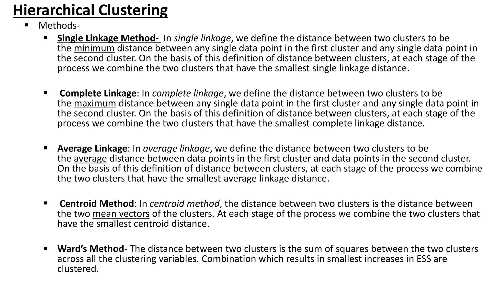 Hierarchical Clustering
 Methods-
 Single Linkage Method- In single linkage, we define the distance between two clusters to be
the minimum distance between any single data point in the first cluster and any single data point in
the second cluster. On the basis of this definition of distance between clusters, at each stage of the
process we combine the two clusters that have the smallest single linkage distance.
 Complete Linkage: In complete linkage, we define the distance between two clusters to be
the maximum distance between any single data point in the first cluster and any single data point in
the second cluster. On the basis of this definition of distance between clusters, at each stage of the
process we combine the two clusters that have the smallest complete linkage distance.
 Average Linkage: In average linkage, we define the distance between two clusters to be
the average distance between data points in the first cluster and data points in the second cluster.
On the basis of this definition of distance between clusters, at each stage of the process we combine
the two clusters that have the smallest average linkage distance.
 Centroid Method: In centroid method, the distance between two clusters is the distance between
the two mean vectors of the clusters. At each stage of the process we combine the two clusters that
have the smallest centroid distance.
 Ward’s Method- The distance between two clusters is the sum of squares between the two clusters
across all the clustering variables. Combination which results in smallest increases in ESS are
clustered.
 