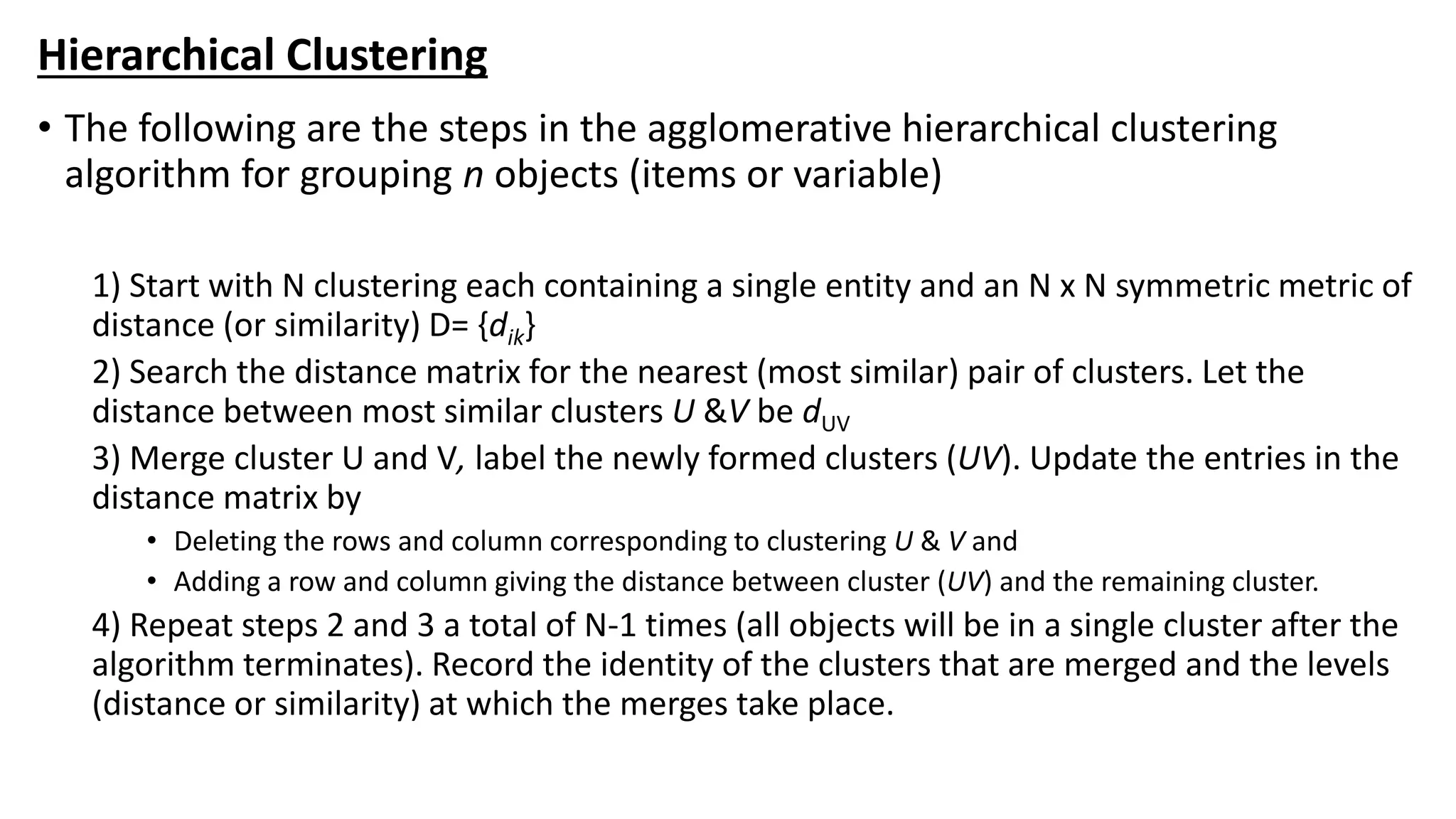 Hierarchical Clustering
• The following are the steps in the agglomerative hierarchical clustering
algorithm for grouping n objects (items or variable)
1) Start with N clustering each containing a single entity and an N x N symmetric metric of
distance (or similarity) D= {dik}
2) Search the distance matrix for the nearest (most similar) pair of clusters. Let the
distance between most similar clusters U &V be dUV
3) Merge cluster U and V, label the newly formed clusters (UV). Update the entries in the
distance matrix by
• Deleting the rows and column corresponding to clustering U & V and
• Adding a row and column giving the distance between cluster (UV) and the remaining cluster.
4) Repeat steps 2 and 3 a total of N-1 times (all objects will be in a single cluster after the
algorithm terminates). Record the identity of the clusters that are merged and the levels
(distance or similarity) at which the merges take place.
 