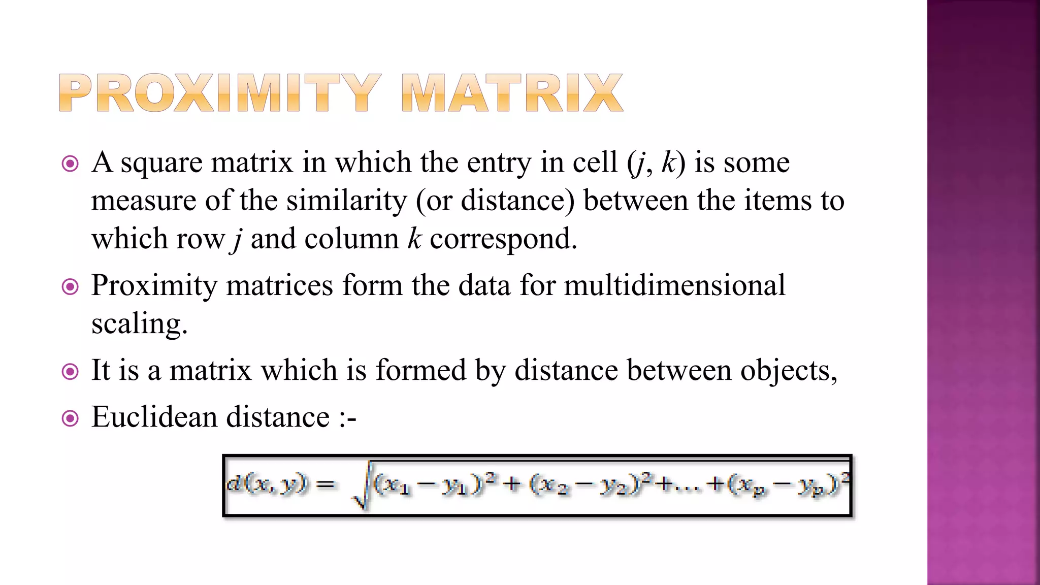  A square matrix in which the entry in cell (j, k) is some
measure of the similarity (or distance) between the items to
which row j and column k correspond.
 Proximity matrices form the data for multidimensional
scaling.
 It is a matrix which is formed by distance between objects,
 Euclidean distance :-
 