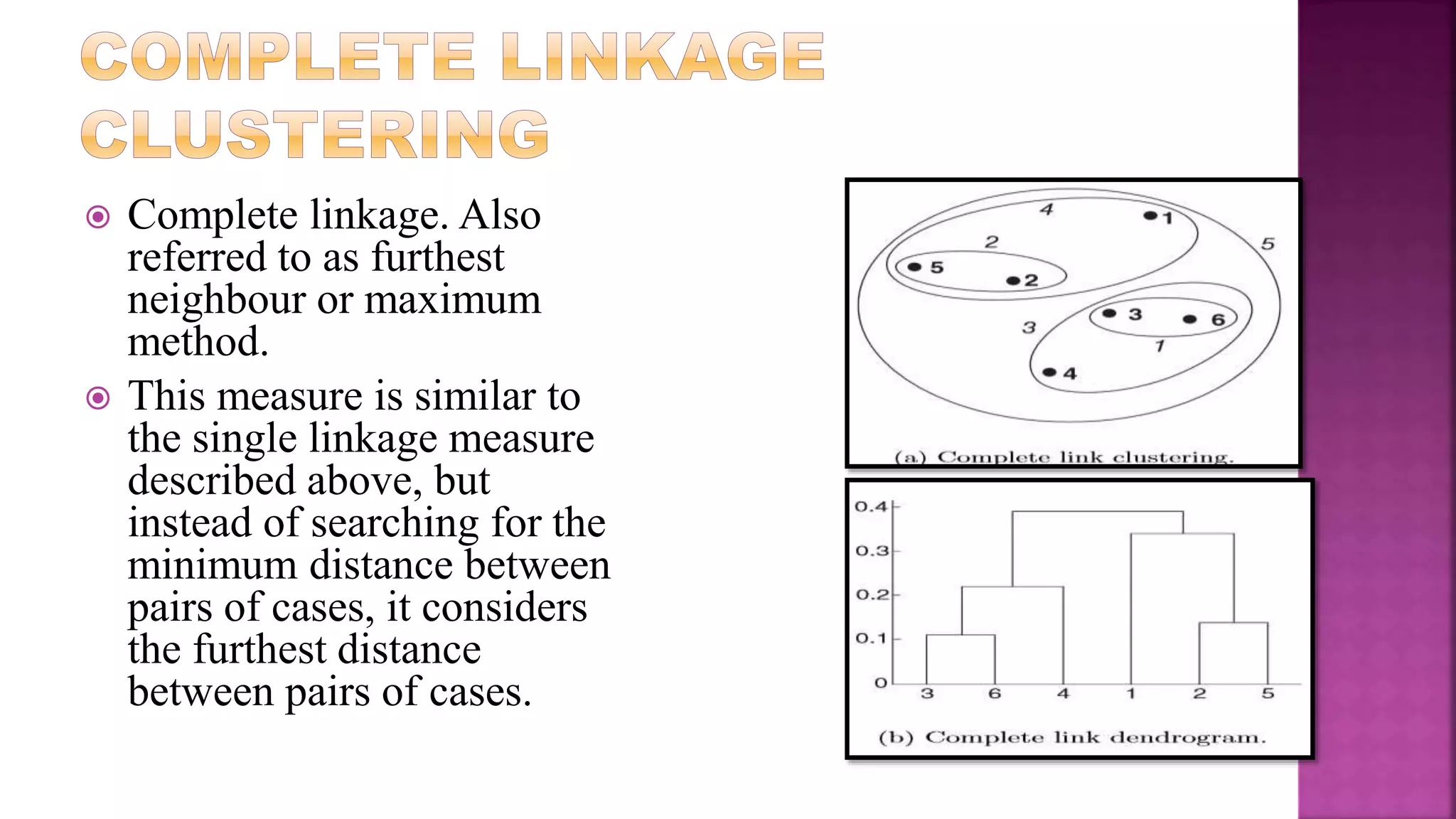  Complete linkage. Also
referred to as furthest
neighbour or maximum
method.
 This measure is similar to
the single linkage measure
described above, but
instead of searching for the
minimum distance between
pairs of cases, it considers
the furthest distance
between pairs of cases.
 