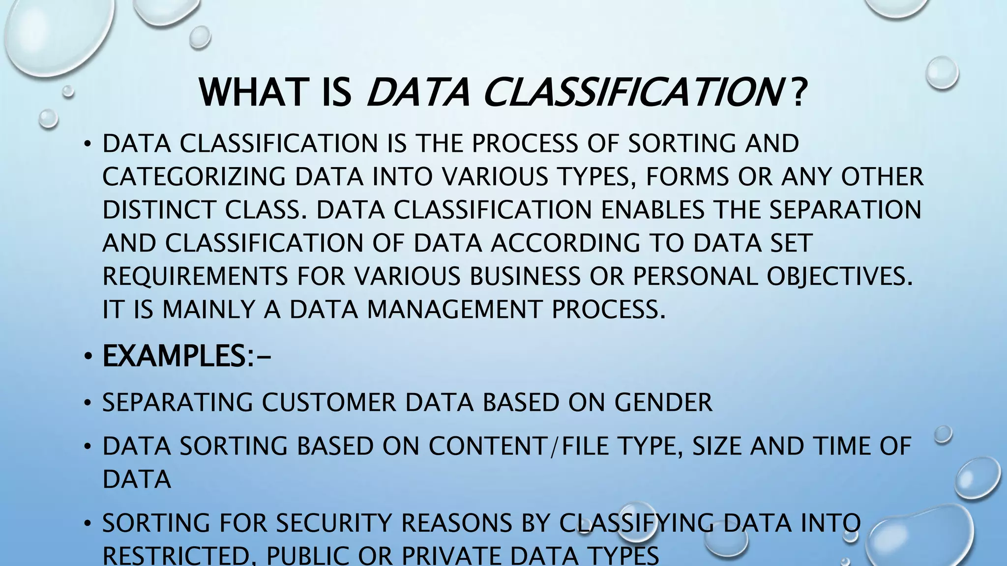WHAT IS DATA CLASSIFICATION ?
• DATA CLASSIFICATION IS THE PROCESS OF SORTING AND
CATEGORIZING DATA INTO VARIOUS TYPES, FORMS OR ANY OTHER
DISTINCT CLASS. DATA CLASSIFICATION ENABLES THE SEPARATION
AND CLASSIFICATION OF DATA ACCORDING TO DATA SET
REQUIREMENTS FOR VARIOUS BUSINESS OR PERSONAL OBJECTIVES.
IT IS MAINLY A DATA MANAGEMENT PROCESS.
• EXAMPLES:-
• SEPARATING CUSTOMER DATA BASED ON GENDER
• DATA SORTING BASED ON CONTENT/FILE TYPE, SIZE AND TIME OF
DATA
• SORTING FOR SECURITY REASONS BY CLASSIFYING DATA INTO
RESTRICTED, PUBLIC OR PRIVATE DATA TYPES
 
