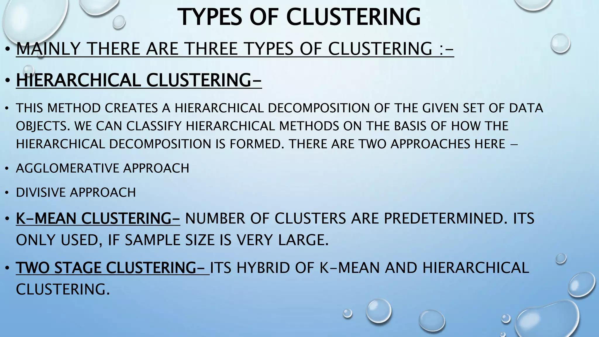 TYPES OF CLUSTERING
• MAINLY THERE ARE THREE TYPES OF CLUSTERING :-
• HIERARCHICAL CLUSTERING-
• THIS METHOD CREATES A HIERARCHICAL DECOMPOSITION OF THE GIVEN SET OF DATA
OBJECTS. WE CAN CLASSIFY HIERARCHICAL METHODS ON THE BASIS OF HOW THE
HIERARCHICAL DECOMPOSITION IS FORMED. THERE ARE TWO APPROACHES HERE −
• AGGLOMERATIVE APPROACH
• DIVISIVE APPROACH
• K-MEAN CLUSTERING- NUMBER OF CLUSTERS ARE PREDETERMINED. ITS
ONLY USED, IF SAMPLE SIZE IS VERY LARGE.
• TWO STAGE CLUSTERING- ITS HYBRID OF K-MEAN AND HIERARCHICAL
CLUSTERING.
 