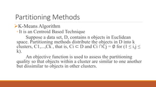 Partitioning Methods
K-Means Algorithm
◦It is an Centroid Based Technique
Suppose a data set, D, contains n objects in Euclidean
space. Partitioning methods distribute the objects in D into k
clusters, C1,...,Ck , that is, Ci ⊂ D and Ci ∩Cj = ∅ for (1 ≤ i,j ≤
k).
An objective function is used to assess the partitioning
quality so that objects within a cluster are similar to one another
but dissimilar to objects in other clusters.
 