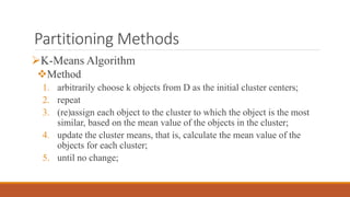Partitioning Methods
K-Means Algorithm
Method
1. arbitrarily choose k objects from D as the initial cluster centers;
2. repeat
3. (re)assign each object to the cluster to which the object is the most
similar, based on the mean value of the objects in the cluster;
4. update the cluster means, that is, calculate the mean value of the
objects for each cluster;
5. until no change;
 