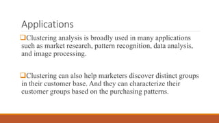 Applications
Clustering analysis is broadly used in many applications
such as market research, pattern recognition, data analysis,
and image processing.
Clustering can also help marketers discover distinct groups
in their customer base. And they can characterize their
customer groups based on the purchasing patterns.
 