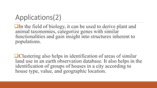 Applications(2)
In the field of biology, it can be used to derive plant and
animal taxonomies, categorize genes with similar
functionalities and gain insight into structures inherent to
populations.
Clustering also helps in identification of areas of similar
land use in an earth observation database. It also helps in the
identification of groups of houses in a city according to
house type, value, and geographic location.
 
