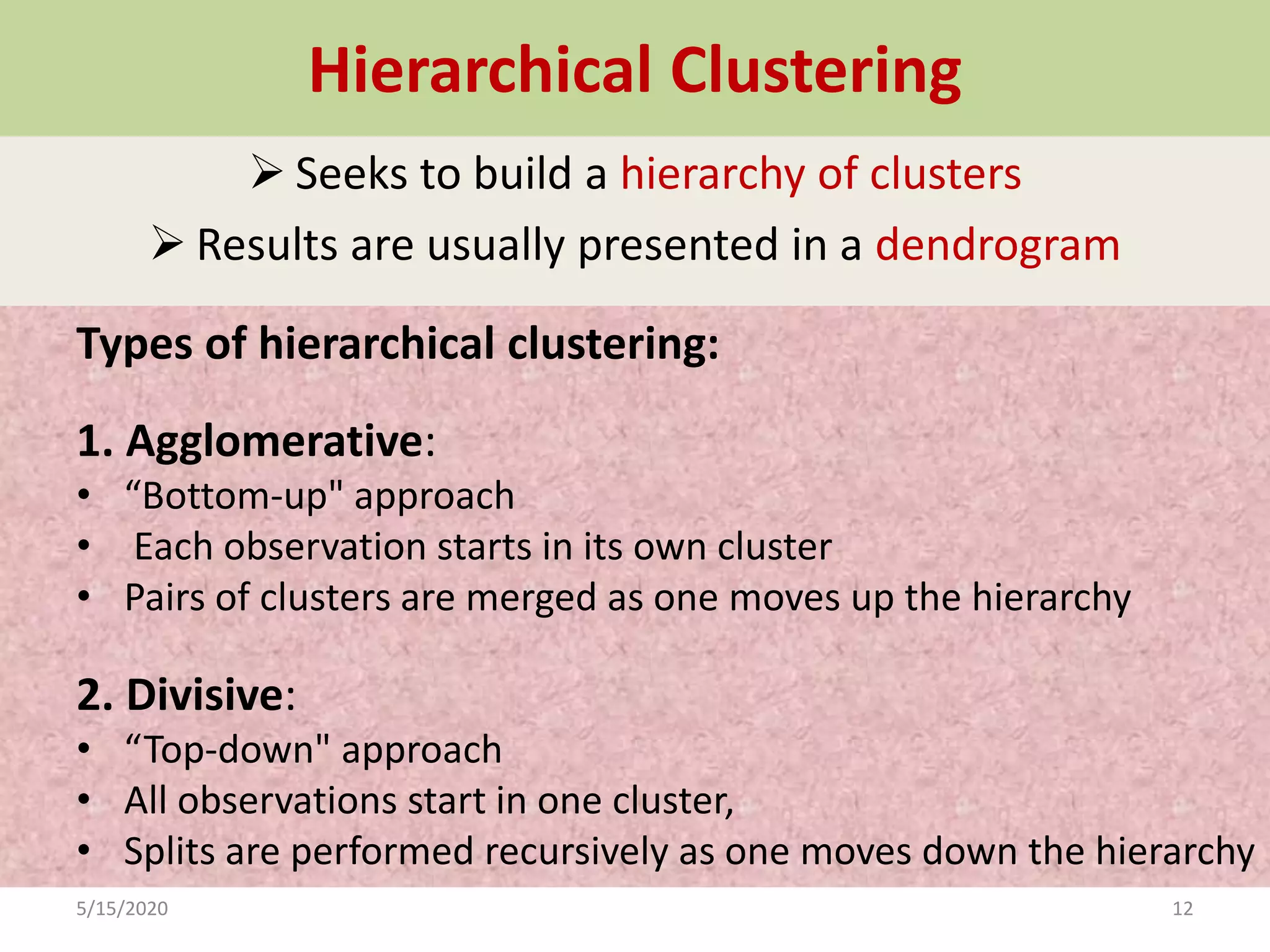 Hierarchical Clustering
 Seeks to build a hierarchy of clusters
 Results are usually presented in a dendrogram
Types of hierarchical clustering:
1. Agglomerative:
• “Bottom-up" approach
• Each observation starts in its own cluster
• Pairs of clusters are merged as one moves up the hierarchy
2. Divisive:
• “Top-down" approach
• All observations start in one cluster,
• Splits are performed recursively as one moves down the hierarchy
5/15/2020 12
 