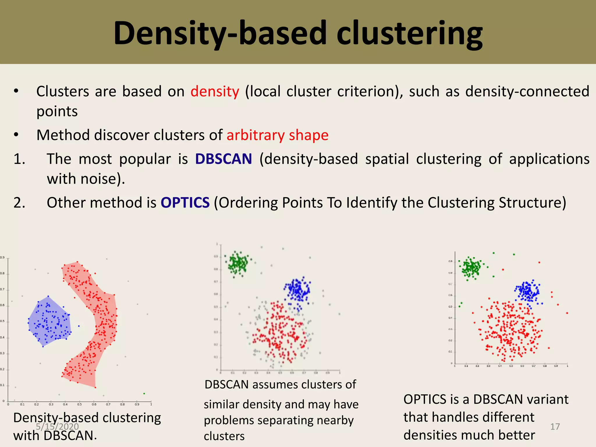 Density-based clustering
• Clusters are based on density (local cluster criterion), such as density-connected
points
• Method discover clusters of arbitrary shape
1. The most popular is DBSCAN (density-based spatial clustering of applications
with noise).
2. Other method is OPTICS (Ordering Points To Identify the Clustering Structure)
Density-based clustering
with DBSCAN.
DBSCAN assumes clusters of
similar density and may have
problems separating nearby
clusters
OPTICS is a DBSCAN variant
that handles different
densities much better
5/15/2020 17
 