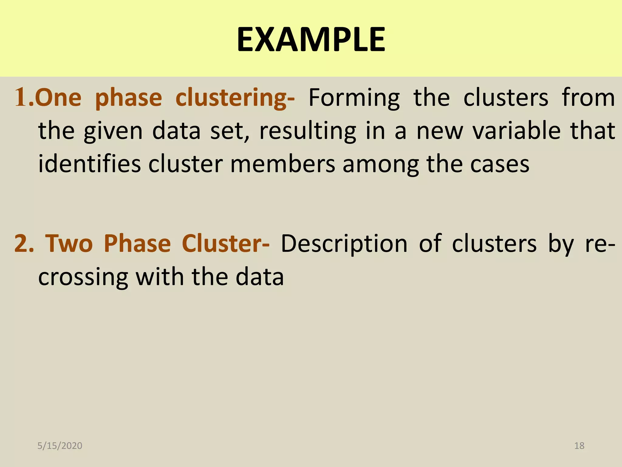 1.One phase clustering- Forming the clusters from
the given data set, resulting in a new variable that
identifies cluster members among the cases
2. Two Phase Cluster- Description of clusters by re-
crossing with the data
EXAMPLE
5/15/2020 18
 