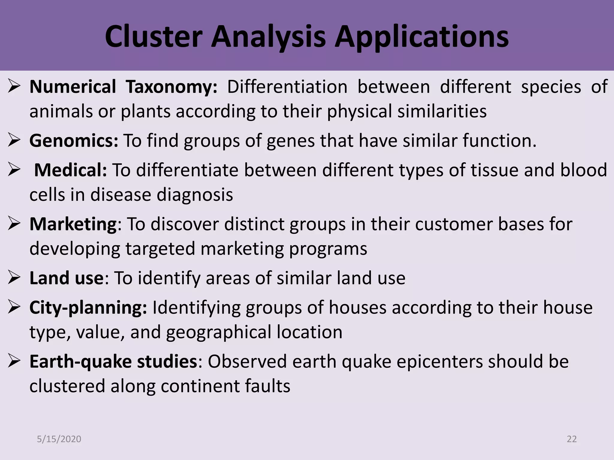 Cluster Analysis Applications
 Numerical Taxonomy: Differentiation between different species of
animals or plants according to their physical similarities
 Genomics: To find groups of genes that have similar function.
 Medical: To differentiate between different types of tissue and blood
cells in disease diagnosis
 Marketing: To discover distinct groups in their customer bases for
developing targeted marketing programs
 Land use: To identify areas of similar land use
 City-planning: Identifying groups of houses according to their house
type, value, and geographical location
 Earth-quake studies: Observed earth quake epicenters should be
clustered along continent faults
5/15/2020 22
 