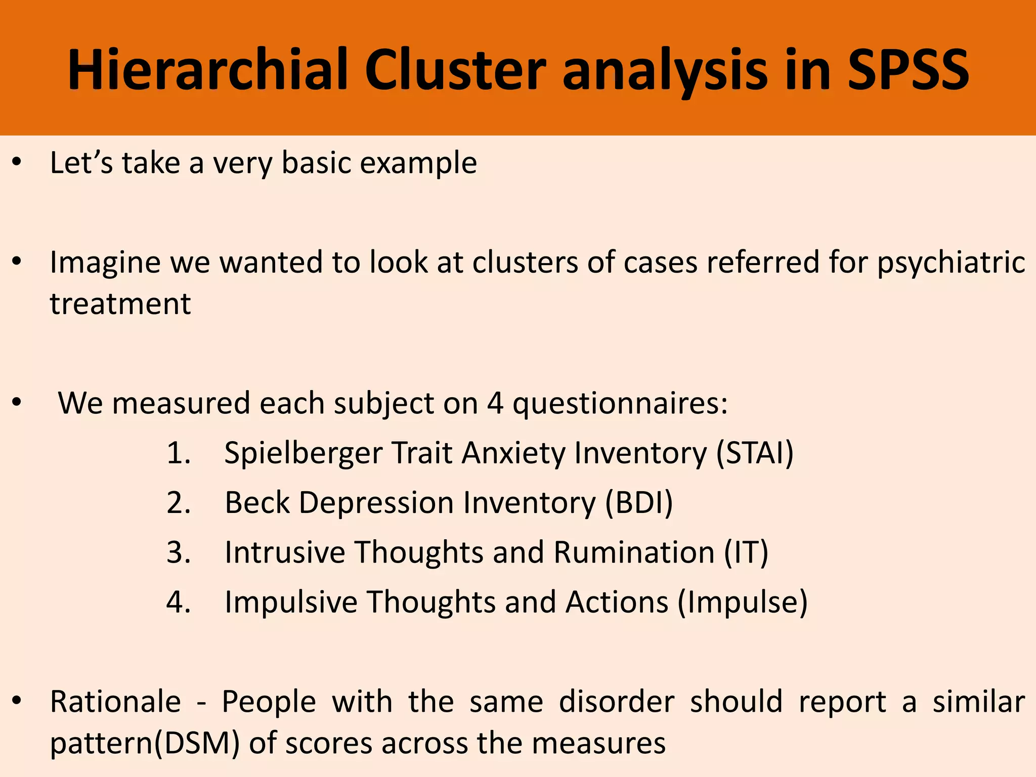 Hierarchial Cluster analysis in SPSS
• Let’s take a very basic example
• Imagine we wanted to look at clusters of cases referred for psychiatric
treatment
• We measured each subject on 4 questionnaires:
1. Spielberger Trait Anxiety Inventory (STAI)
2. Beck Depression Inventory (BDI)
3. Intrusive Thoughts and Rumination (IT)
4. Impulsive Thoughts and Actions (Impulse)
• Rationale - People with the same disorder should report a similar
pattern(DSM) of scores across the measures
 