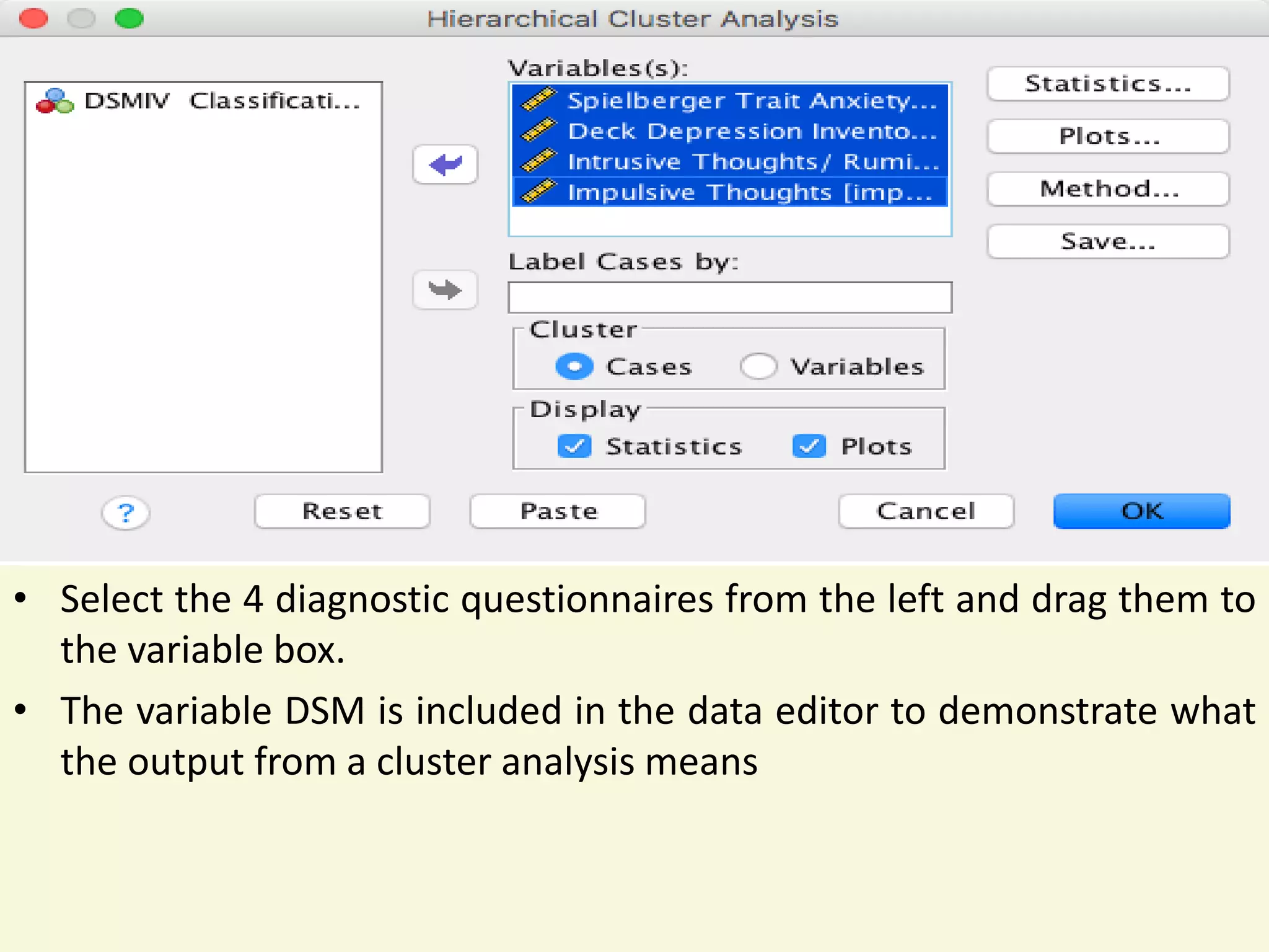 • Select the 4 diagnostic questionnaires from the left and drag them to
the variable box.
• The variable DSM is included in the data editor to demonstrate what
the output from a cluster analysis means
 