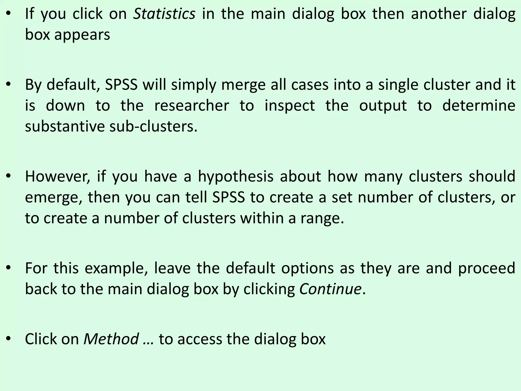 • If you click on Statistics in the main dialog box then another dialog
box appears
• By default, SPSS will simply merge all cases into a single cluster and it
is down to the researcher to inspect the output to determine
substantive sub-clusters.
• However, if you have a hypothesis about how many clusters should
emerge, then you can tell SPSS to create a set number of clusters, or
to create a number of clusters within a range.
• For this example, leave the default options as they are and proceed
back to the main dialog box by clicking Continue.
• Click on Method … to access the dialog box
 