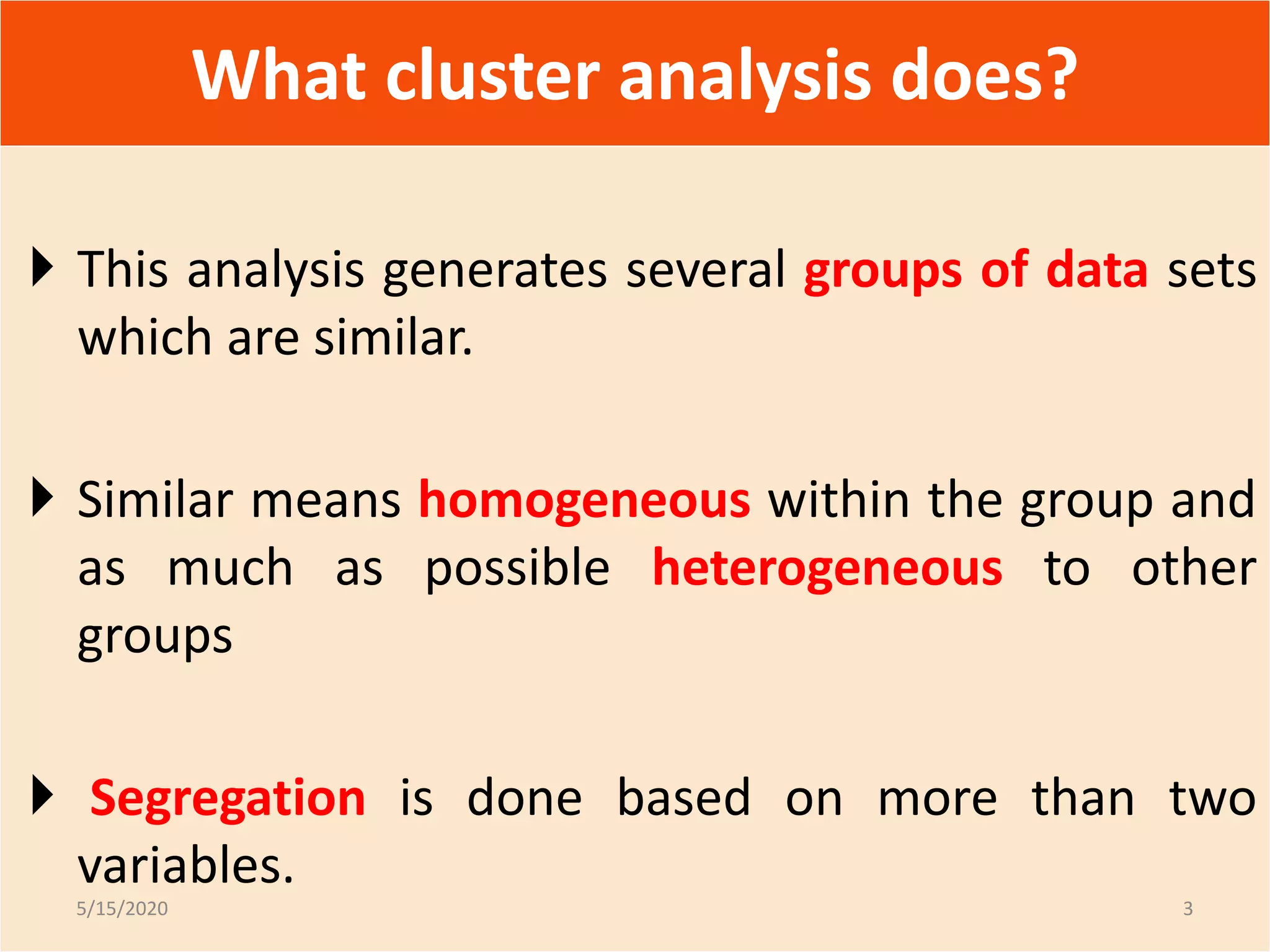  This analysis generates several groups of data sets
which are similar.
 Similar means homogeneous within the group and
as much as possible heterogeneous to other
groups
 Segregation is done based on more than two
variables.
What cluster analysis does?
5/15/2020 3
 