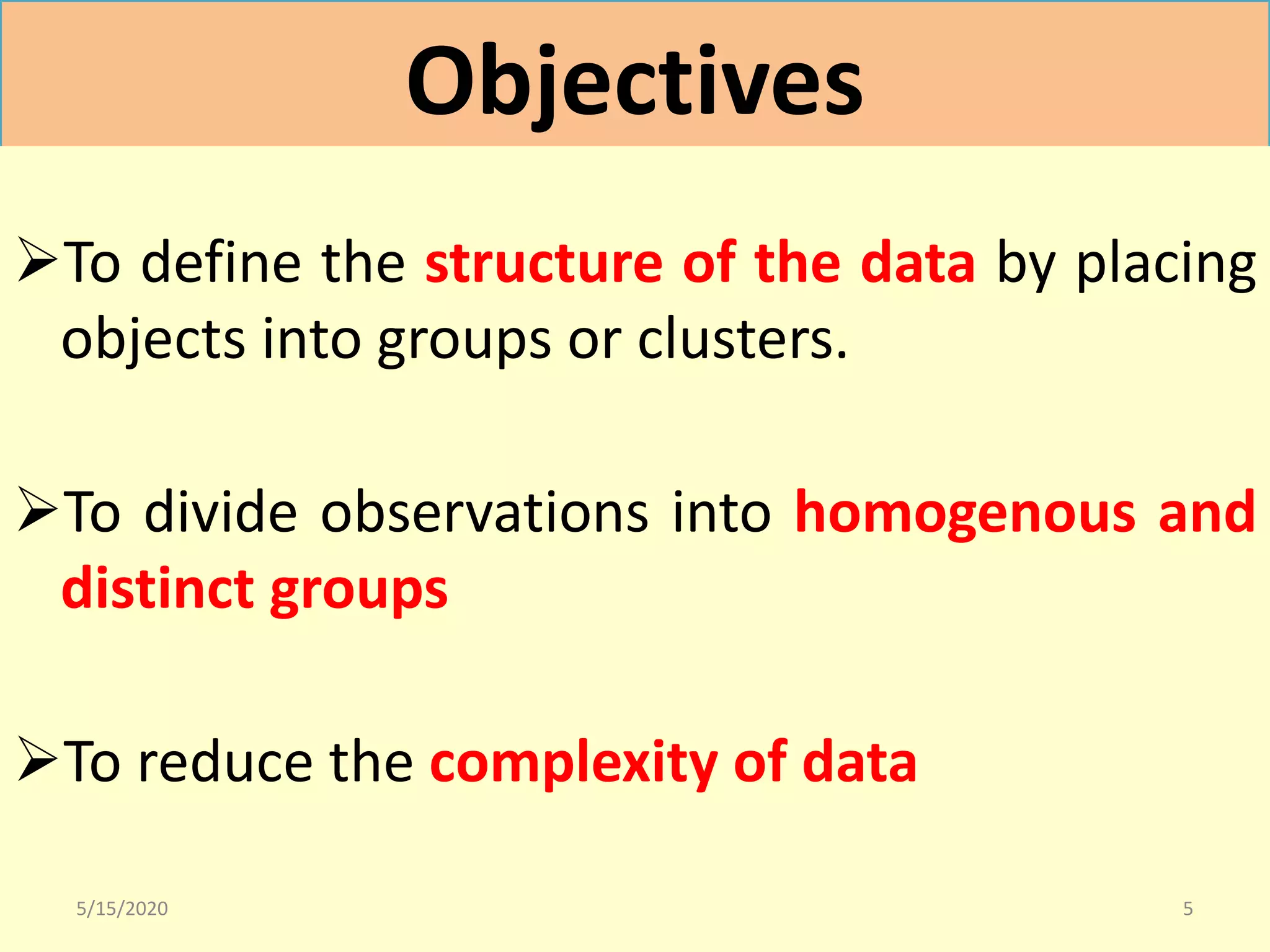 Objectives
To define the structure of the data by placing
objects into groups or clusters.
To divide observations into homogenous and
distinct groups
To reduce the complexity of data
5/15/2020 5
 