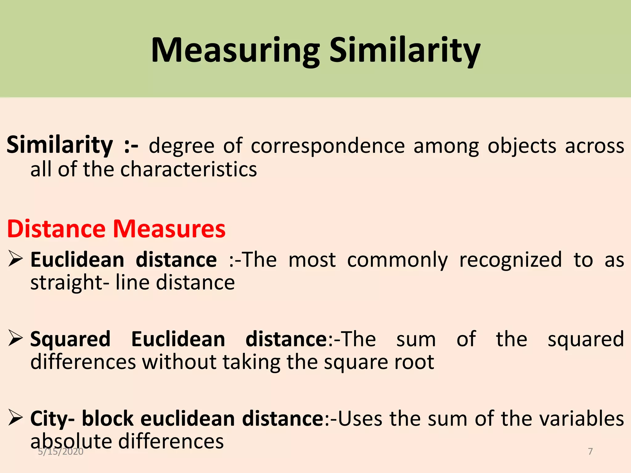 Measuring Similarity
Similarity :- degree of correspondence among objects across
all of the characteristics
Distance Measures
 Euclidean distance :-The most commonly recognized to as
straight- line distance
 Squared Euclidean distance:-The sum of the squared
differences without taking the square root
 City- block euclidean distance:-Uses the sum of the variables
absolute differences5/15/2020 7
 