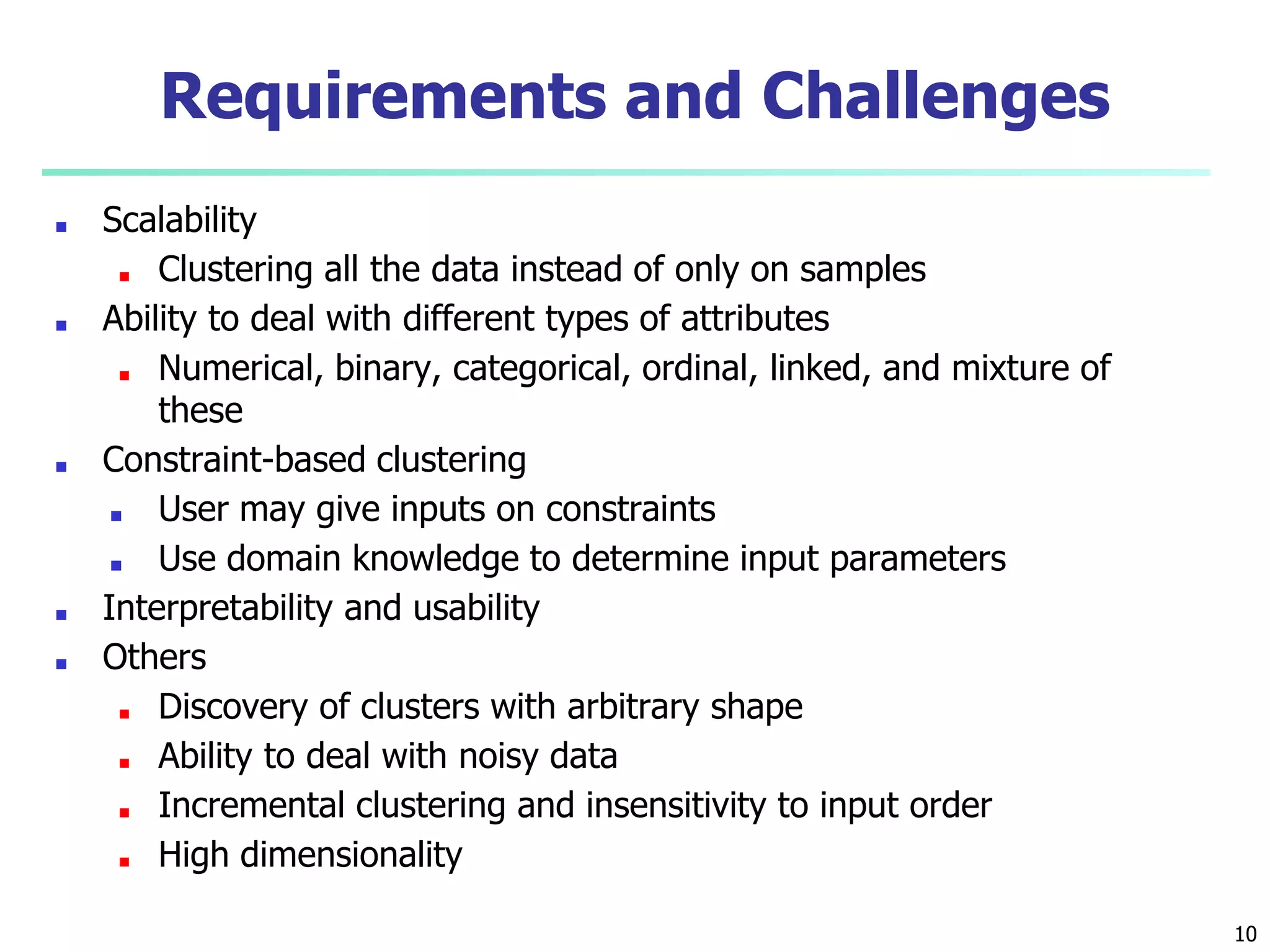 Requirements and Challenges
■ Scalability
■ Clustering all the data instead of only on samples
■ Ability to deal with different types of attributes
■ Numerical, binary, categorical, ordinal, linked, and mixture of
these
■ Constraint-based clustering
■ User may give inputs on constraints
■ Use domain knowledge to determine input parameters
■ Interpretability and usability
■ Others
■ Discovery of clusters with arbitrary shape
■ Ability to deal with noisy data
■ Incremental clustering and insensitivity to input order
■ High dimensionality
10
 