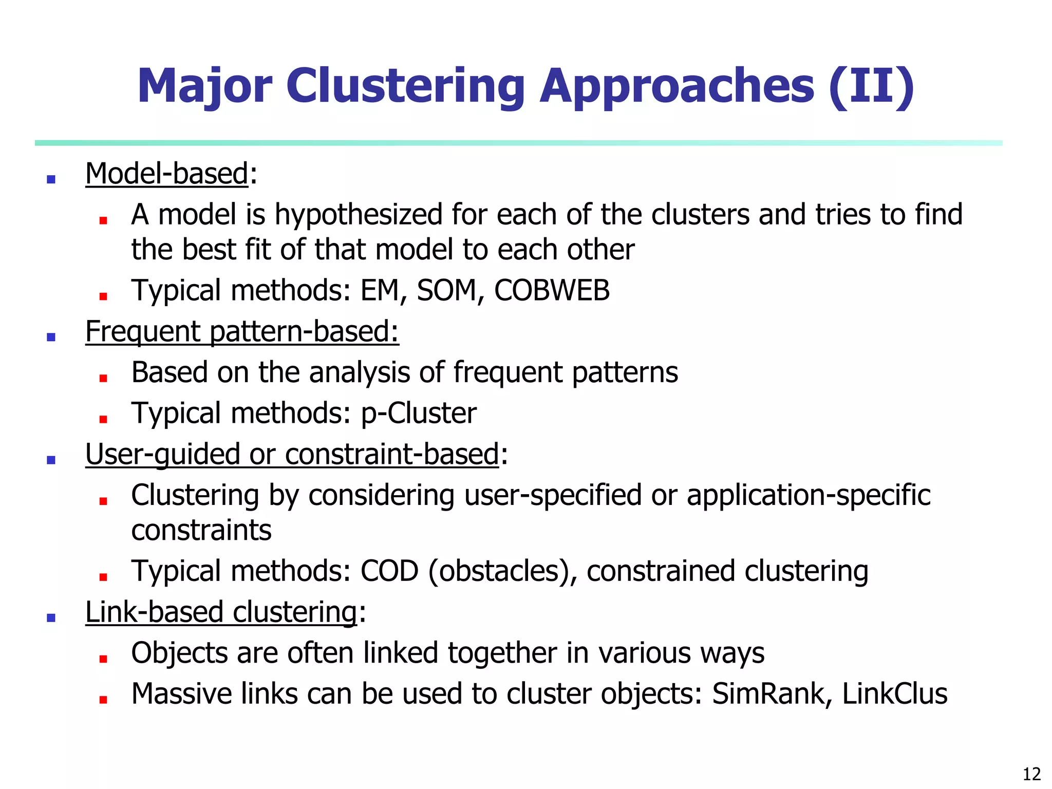 Major Clustering Approaches (II)
■ Model-based:
■ A model is hypothesized for each of the clusters and tries to find
the best fit of that model to each other
■ Typical methods: EM, SOM, COBWEB
■ Frequent pattern-based:
■ Based on the analysis of frequent patterns
■ Typical methods: p-Cluster
■ User-guided or constraint-based:
■ Clustering by considering user-specified or application-specific
constraints
■ Typical methods: COD (obstacles), constrained clustering
■ Link-based clustering:
■ Objects are often linked together in various ways
■ Massive links can be used to cluster objects: SimRank, LinkClus
12
 