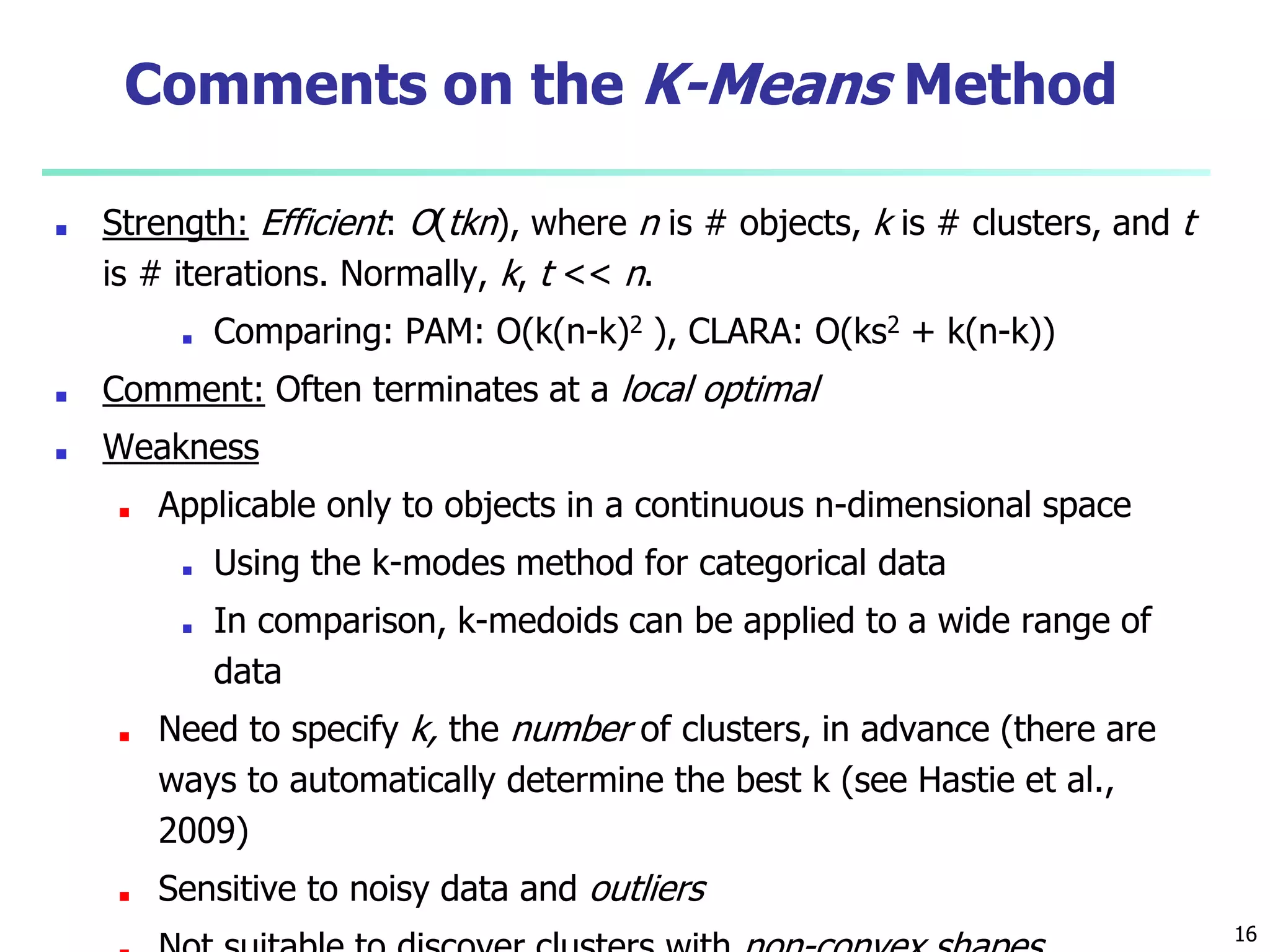 Comments on the K-Means Method
■ Strength: Efficient: O(tkn), where n is # objects, k is # clusters, and t
is # iterations. Normally, k, t << n.
■ Comparing: PAM: O(k(n-k)2 ), CLARA: O(ks2 + k(n-k))
■ Comment: Often terminates at a local optimal
■ Weakness
■ Applicable only to objects in a continuous n-dimensional space
■ Using the k-modes method for categorical data
■ In comparison, k-medoids can be applied to a wide range of
data
■ Need to specify k, the number of clusters, in advance (there are
ways to automatically determine the best k (see Hastie et al.,
2009)
■ Sensitive to noisy data and outliers
16
 