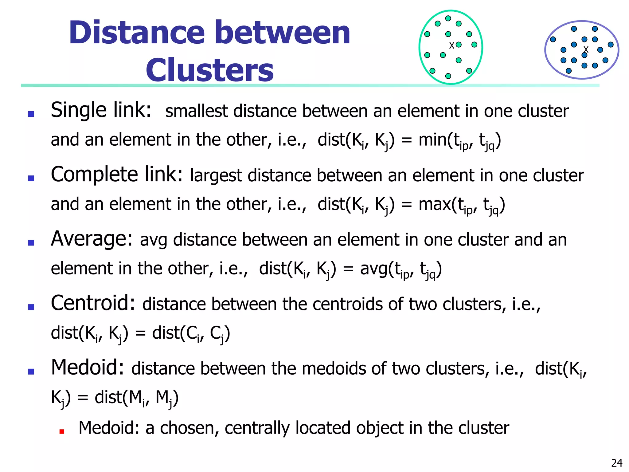 Distance between
Clusters
■ Single link: smallest distance between an element in one cluster
and an element in the other, i.e., dist(Ki, Kj) = min(tip, tjq)
■ Complete link: largest distance between an element in one cluster
and an element in the other, i.e., dist(Ki, Kj) = max(tip, tjq)
■ Average: avg distance between an element in one cluster and an
element in the other, i.e., dist(Ki, Kj) = avg(tip, tjq)
■ Centroid: distance between the centroids of two clusters, i.e.,
dist(Ki, Kj) = dist(Ci, Cj)
■ Medoid: distance between the medoids of two clusters, i.e., dist(Ki,
Kj) = dist(Mi, Mj)
■ Medoid: a chosen, centrally located object in the cluster
X X
24
 