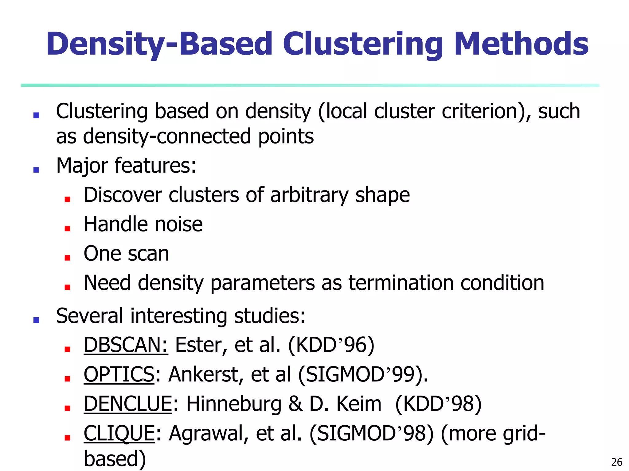 Density-Based Clustering Methods
■ Clustering based on density (local cluster criterion), such
as density-connected points
■ Major features:
■ Discover clusters of arbitrary shape
■ Handle noise
■ One scan
■ Need density parameters as termination condition
■ Several interesting studies:
■ DBSCAN: Ester, et al. (KDD’96)
■ OPTICS: Ankerst, et al (SIGMOD’99).
■ DENCLUE: Hinneburg & D. Keim (KDD’98)
■ CLIQUE: Agrawal, et al. (SIGMOD’98) (more grid-
based) 26
 