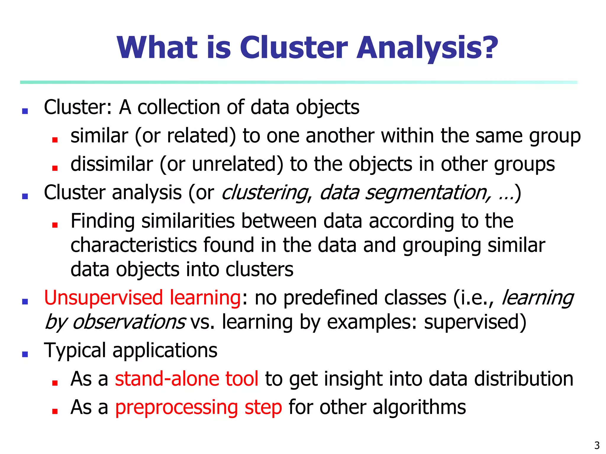 3
What is Cluster Analysis?
■ Cluster: A collection of data objects
■ similar (or related) to one another within the same group
■ dissimilar (or unrelated) to the objects in other groups
■ Cluster analysis (or clustering, data segmentation, …)
■ Finding similarities between data according to the
characteristics found in the data and grouping similar
data objects into clusters
■ Unsupervised learning: no predefined classes (i.e., learning
by observations vs. learning by examples: supervised)
■ Typical applications
■ As a stand-alone tool to get insight into data distribution
■ As a preprocessing step for other algorithms
 