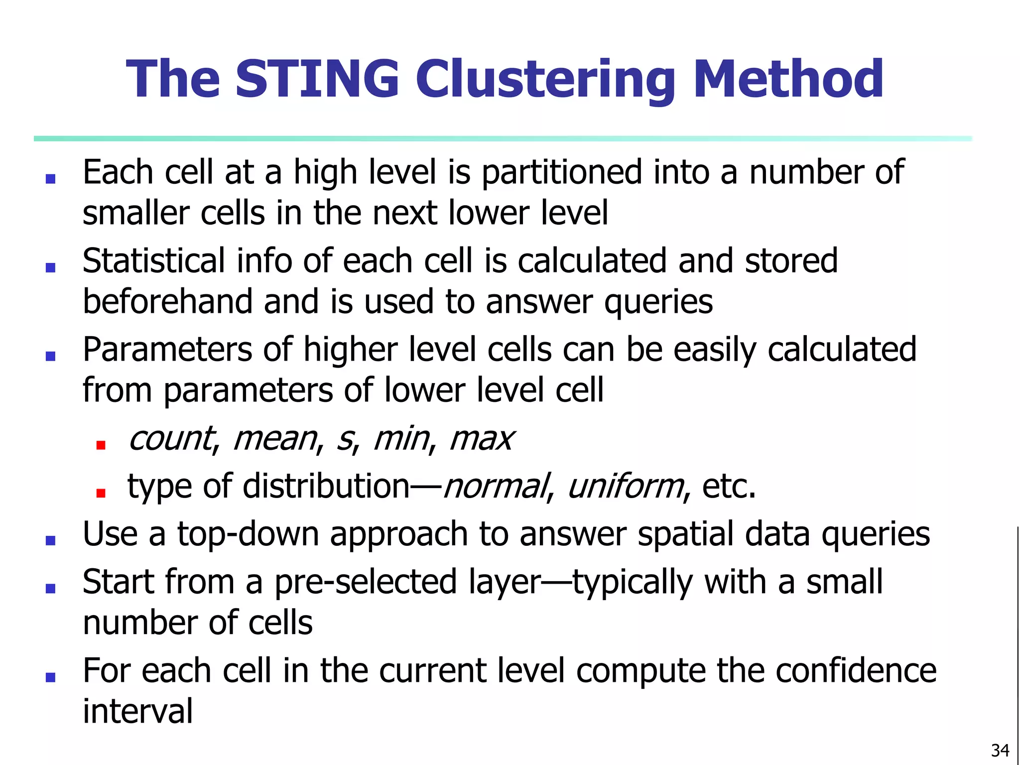 The STING Clustering Method
■ Each cell at a high level is partitioned into a number of
smaller cells in the next lower level
■ Statistical info of each cell is calculated and stored
beforehand and is used to answer queries
■ Parameters of higher level cells can be easily calculated
from parameters of lower level cell
■ count, mean, s, min, max
■ type of distribution—normal, uniform, etc.
■ Use a top-down approach to answer spatial data queries
■ Start from a pre-selected layer—typically with a small
number of cells
■ For each cell in the current level compute the confidence
interval
34
 