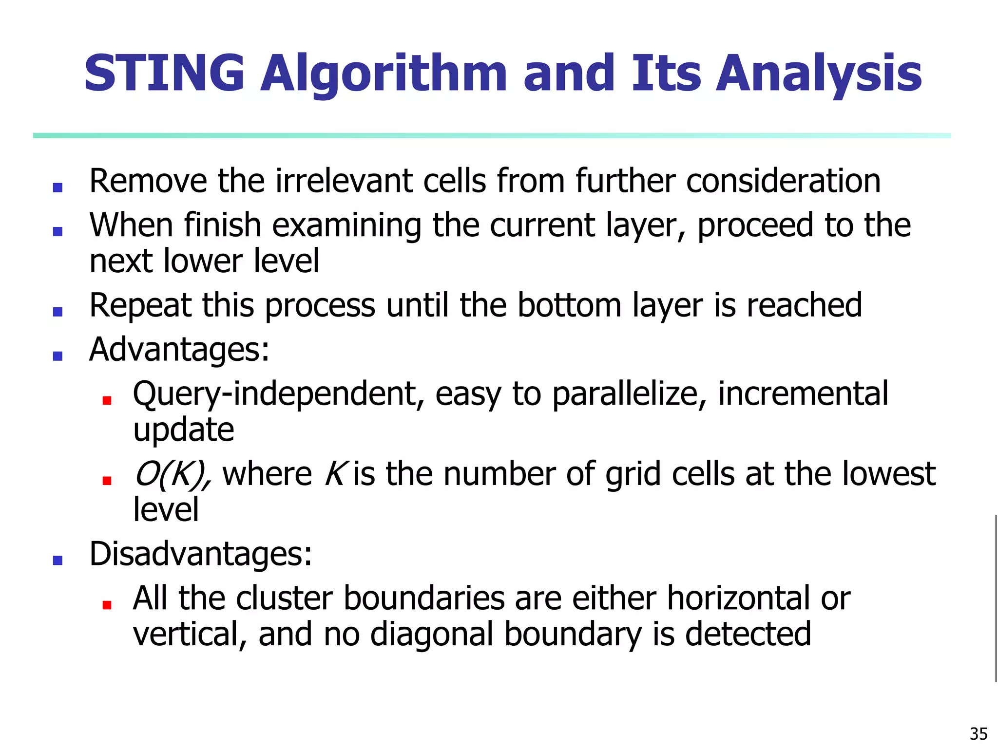 STING Algorithm and Its Analysis
■ Remove the irrelevant cells from further consideration
■ When finish examining the current layer, proceed to the
next lower level
■ Repeat this process until the bottom layer is reached
■ Advantages:
■ Query-independent, easy to parallelize, incremental
update
■ O(K), where K is the number of grid cells at the lowest
level
■ Disadvantages:
■ All the cluster boundaries are either horizontal or
vertical, and no diagonal boundary is detected
35
 