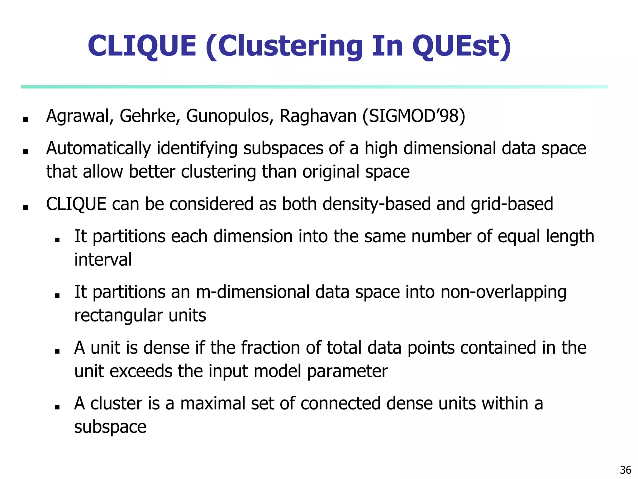 36
CLIQUE (Clustering In QUEst)
■ Agrawal, Gehrke, Gunopulos, Raghavan (SIGMOD’98)
■ Automatically identifying subspaces of a high dimensional data space
that allow better clustering than original space
■ CLIQUE can be considered as both density-based and grid-based
■ It partitions each dimension into the same number of equal length
interval
■ It partitions an m-dimensional data space into non-overlapping
rectangular units
■ A unit is dense if the fraction of total data points contained in the
unit exceeds the input model parameter
■ A cluster is a maximal set of connected dense units within a
subspace
 
