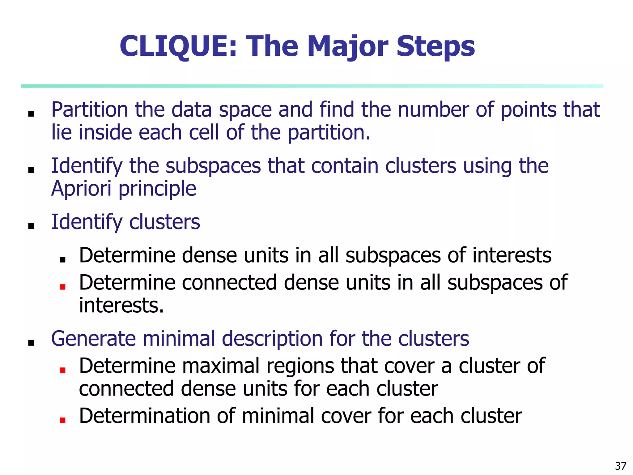 37
CLIQUE: The Major Steps
■ Partition the data space and find the number of points that
lie inside each cell of the partition.
■ Identify the subspaces that contain clusters using the
Apriori principle
■ Identify clusters
■ Determine dense units in all subspaces of interests
■ Determine connected dense units in all subspaces of
interests.
■ Generate minimal description for the clusters
■ Determine maximal regions that cover a cluster of
connected dense units for each cluster
■ Determination of minimal cover for each cluster
 