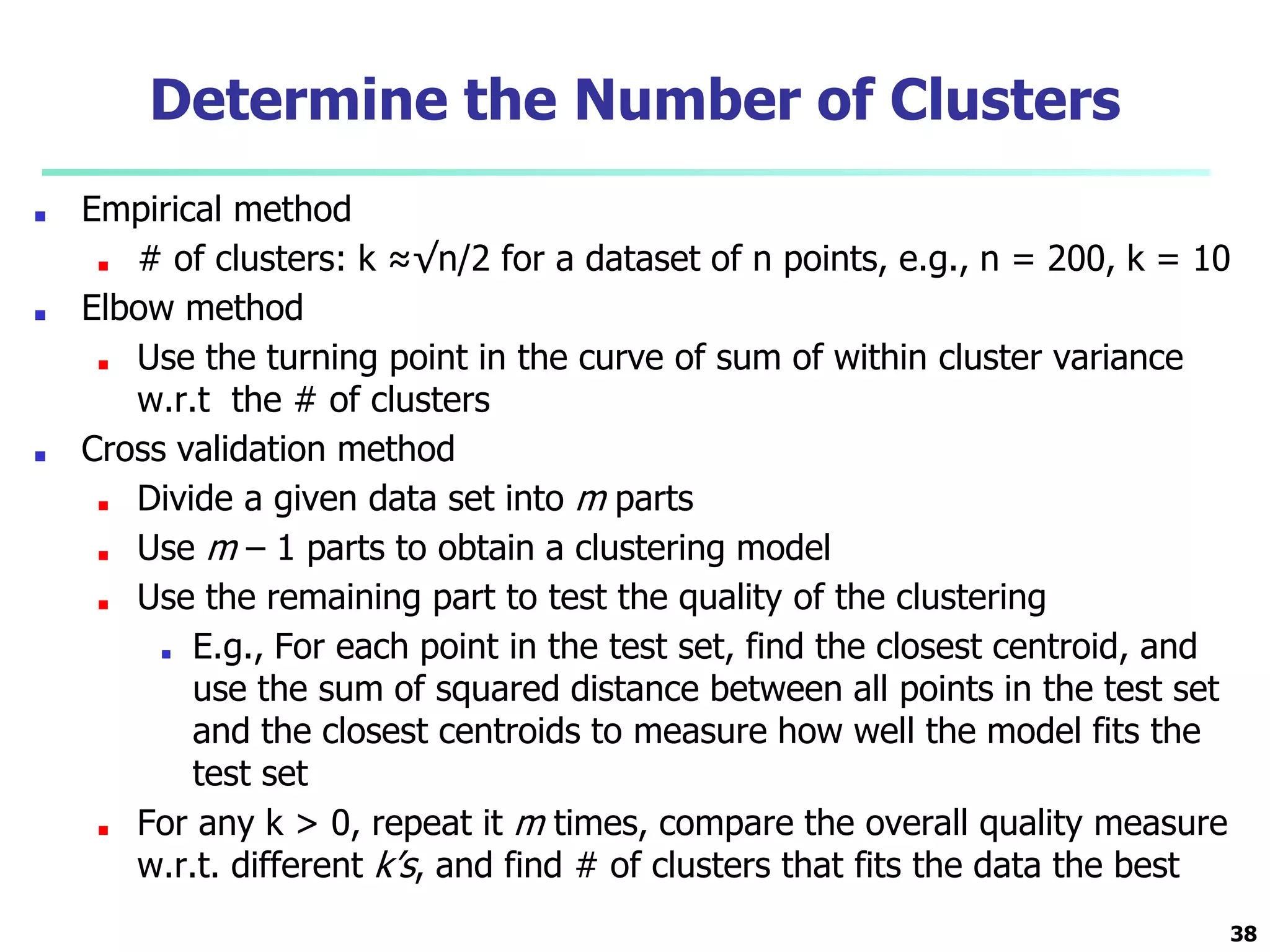 Determine the Number of Clusters
■ Empirical method
■ # of clusters: k ≈√n/2 for a dataset of n points, e.g., n = 200, k = 10
■ Elbow method
■ Use the turning point in the curve of sum of within cluster variance
w.r.t the # of clusters
■ Cross validation method
■ Divide a given data set into m parts
■ Use m – 1 parts to obtain a clustering model
■ Use the remaining part to test the quality of the clustering
■ E.g., For each point in the test set, find the closest centroid, and
use the sum of squared distance between all points in the test set
and the closest centroids to measure how well the model fits the
test set
■ For any k > 0, repeat it m times, compare the overall quality measure
w.r.t. different k’s, and find # of clusters that fits the data the best
38
 