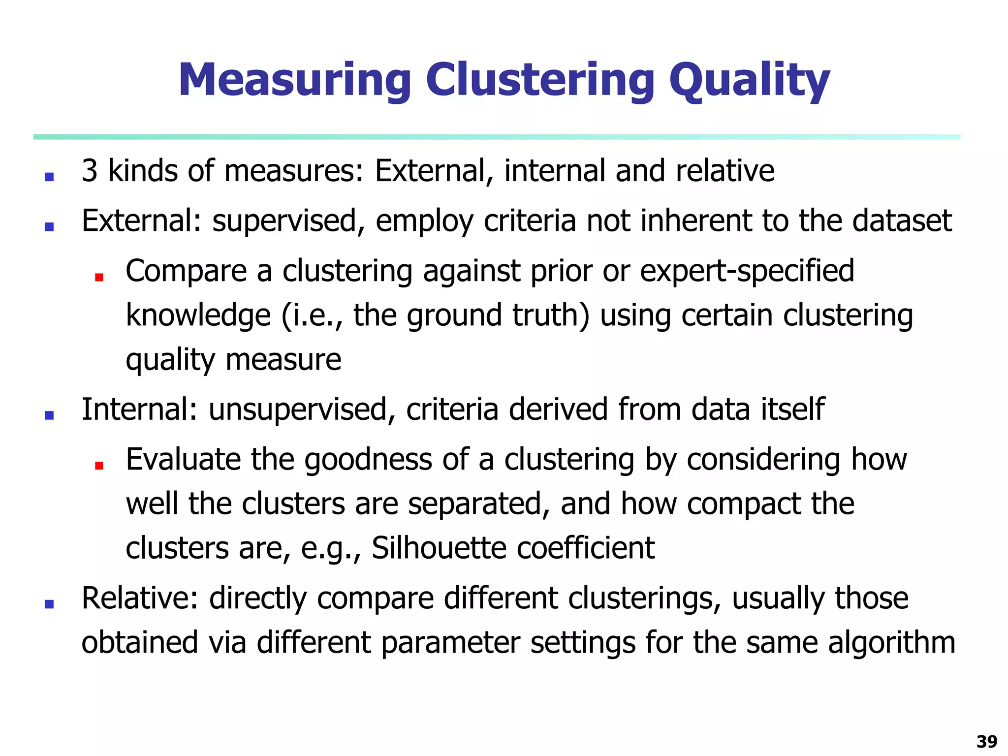 Measuring Clustering Quality
■ 3 kinds of measures: External, internal and relative
■ External: supervised, employ criteria not inherent to the dataset
■ Compare a clustering against prior or expert-specified
knowledge (i.e., the ground truth) using certain clustering
quality measure
■ Internal: unsupervised, criteria derived from data itself
■ Evaluate the goodness of a clustering by considering how
well the clusters are separated, and how compact the
clusters are, e.g., Silhouette coefficient
■ Relative: directly compare different clusterings, usually those
obtained via different parameter settings for the same algorithm
39
 